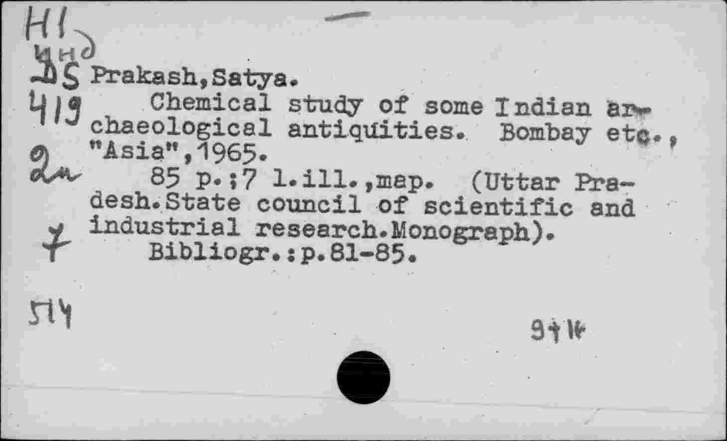 ﻿Prakash,Satya»
bia Chemical study of some Indian aiw chaeological antiquities. Bombay etc..
q "Asia", 1965.	*
85 p. ;7 1. ill.,map. (Uttar Pradesh. State council of scientific and y industrial research.Monograph).
т Bibliogr.sp.81-85.
n't
э-tw-